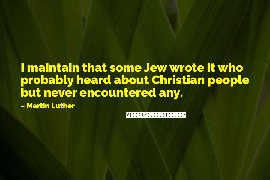 Martin Luther Quotes: I maintain that some Jew wrote it who probably heard about Christian people but never encountered any.