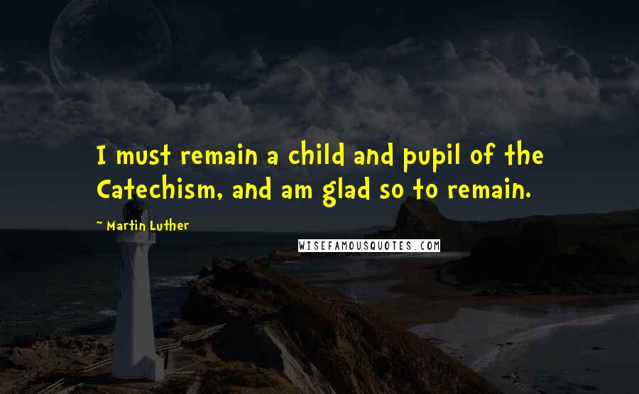 Martin Luther Quotes: I must remain a child and pupil of the Catechism, and am glad so to remain.