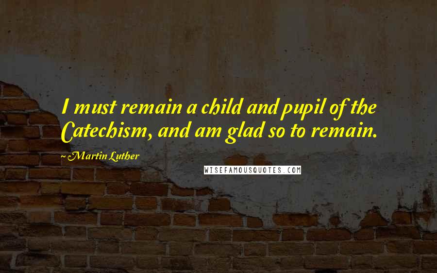 Martin Luther Quotes: I must remain a child and pupil of the Catechism, and am glad so to remain.