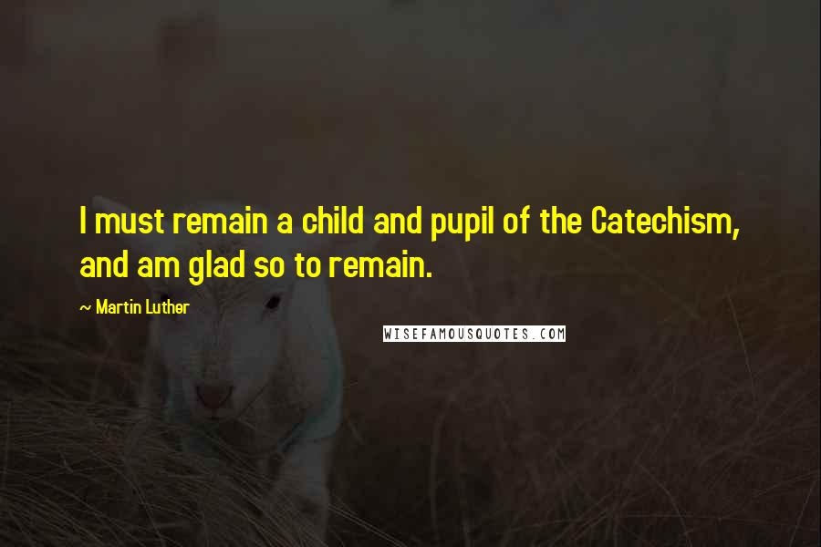 Martin Luther Quotes: I must remain a child and pupil of the Catechism, and am glad so to remain.