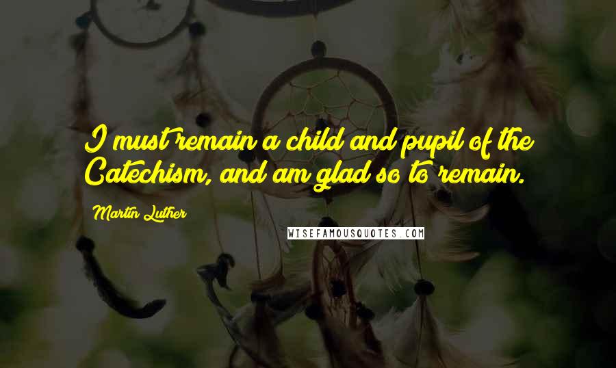 Martin Luther Quotes: I must remain a child and pupil of the Catechism, and am glad so to remain.