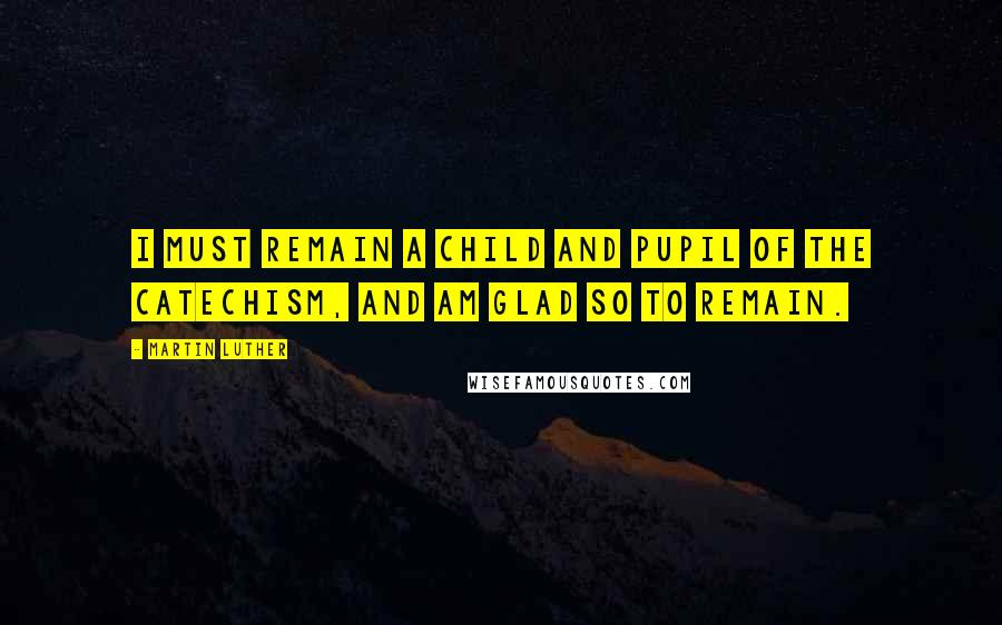 Martin Luther Quotes: I must remain a child and pupil of the Catechism, and am glad so to remain.