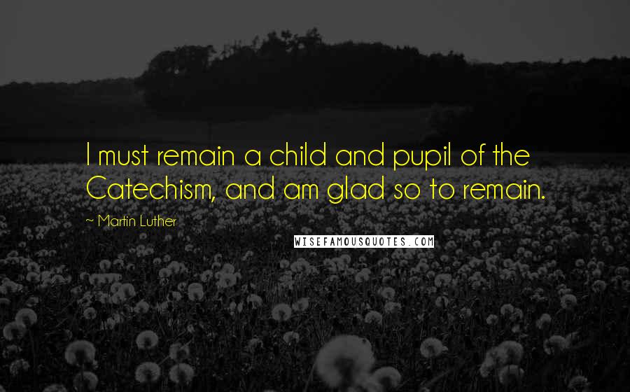 Martin Luther Quotes: I must remain a child and pupil of the Catechism, and am glad so to remain.