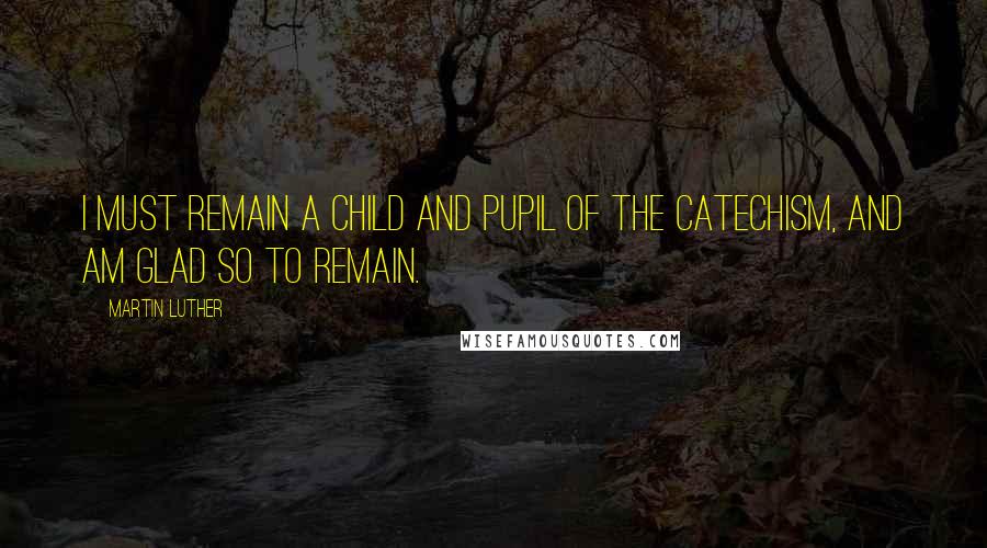 Martin Luther Quotes: I must remain a child and pupil of the Catechism, and am glad so to remain.