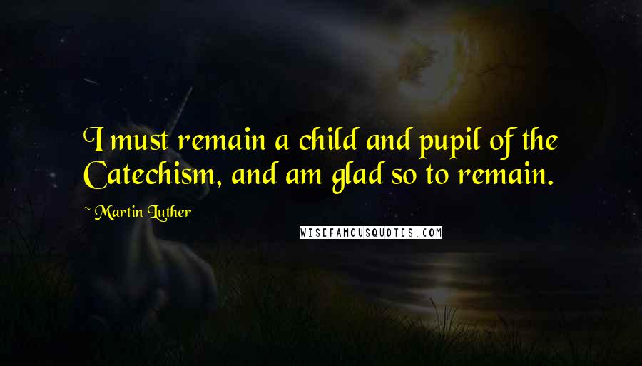 Martin Luther Quotes: I must remain a child and pupil of the Catechism, and am glad so to remain.