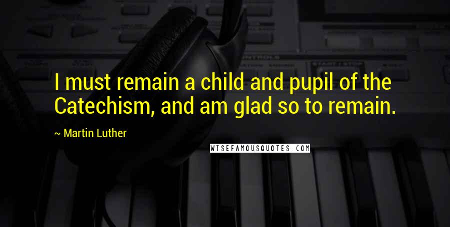 Martin Luther Quotes: I must remain a child and pupil of the Catechism, and am glad so to remain.