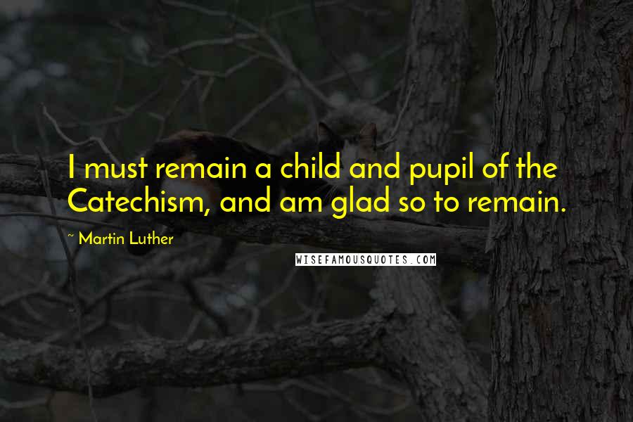 Martin Luther Quotes: I must remain a child and pupil of the Catechism, and am glad so to remain.