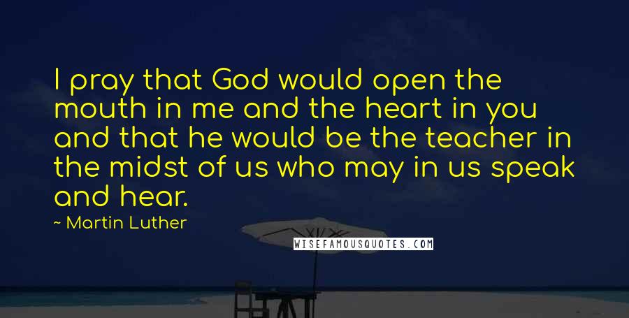 Martin Luther Quotes: I pray that God would open the mouth in me and the heart in you and that he would be the teacher in the midst of us who may in us speak and hear.