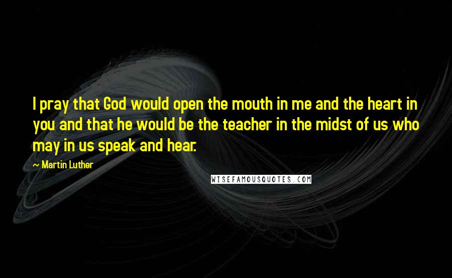 Martin Luther Quotes: I pray that God would open the mouth in me and the heart in you and that he would be the teacher in the midst of us who may in us speak and hear.