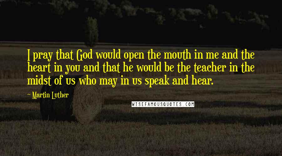 Martin Luther Quotes: I pray that God would open the mouth in me and the heart in you and that he would be the teacher in the midst of us who may in us speak and hear.