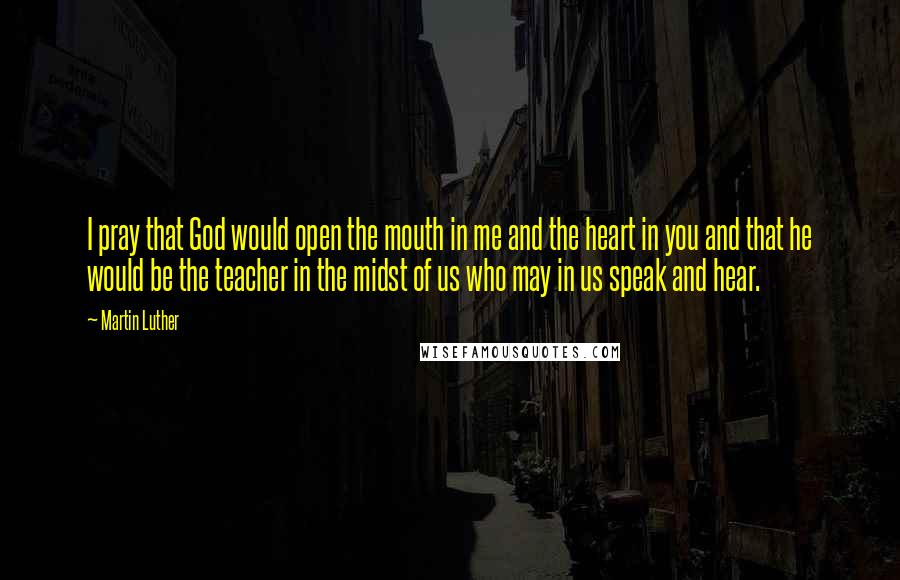 Martin Luther Quotes: I pray that God would open the mouth in me and the heart in you and that he would be the teacher in the midst of us who may in us speak and hear.