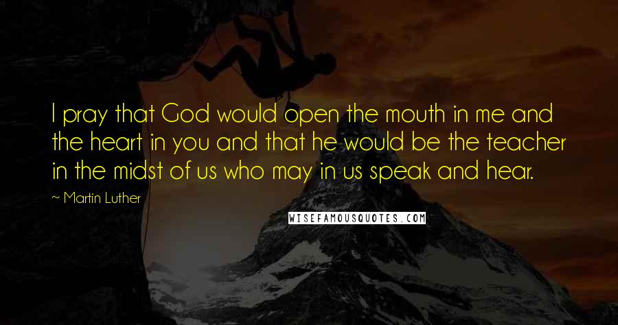 Martin Luther Quotes: I pray that God would open the mouth in me and the heart in you and that he would be the teacher in the midst of us who may in us speak and hear.