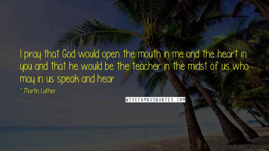 Martin Luther Quotes: I pray that God would open the mouth in me and the heart in you and that he would be the teacher in the midst of us who may in us speak and hear.