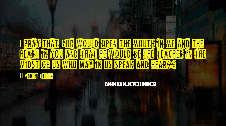 Martin Luther Quotes: I pray that God would open the mouth in me and the heart in you and that he would be the teacher in the midst of us who may in us speak and hear.