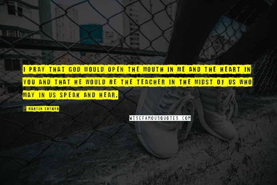 Martin Luther Quotes: I pray that God would open the mouth in me and the heart in you and that he would be the teacher in the midst of us who may in us speak and hear.