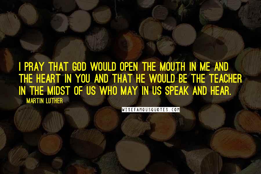 Martin Luther Quotes: I pray that God would open the mouth in me and the heart in you and that he would be the teacher in the midst of us who may in us speak and hear.