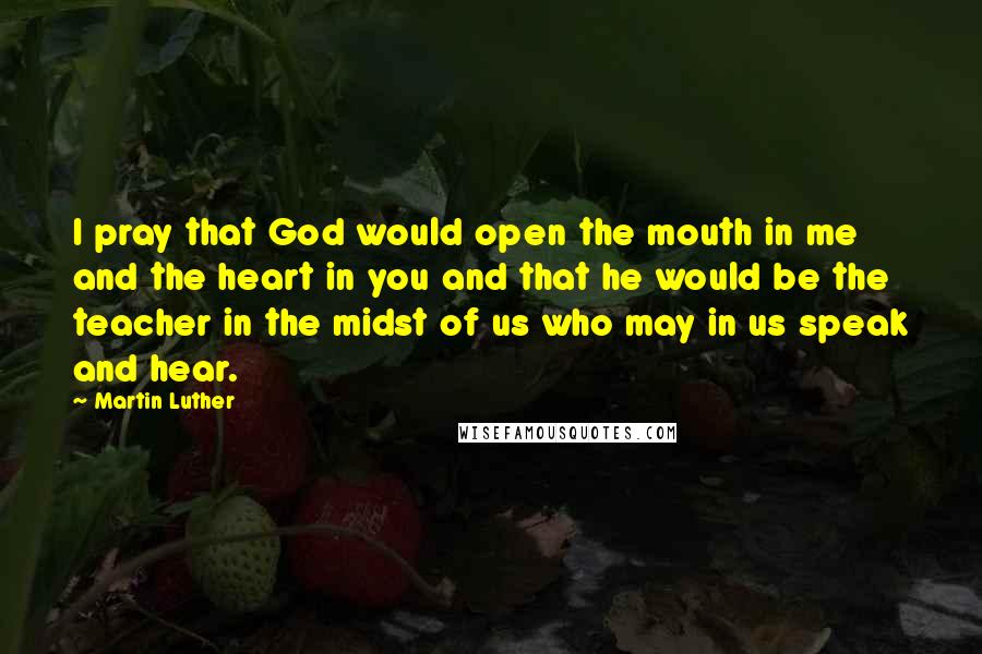 Martin Luther Quotes: I pray that God would open the mouth in me and the heart in you and that he would be the teacher in the midst of us who may in us speak and hear.