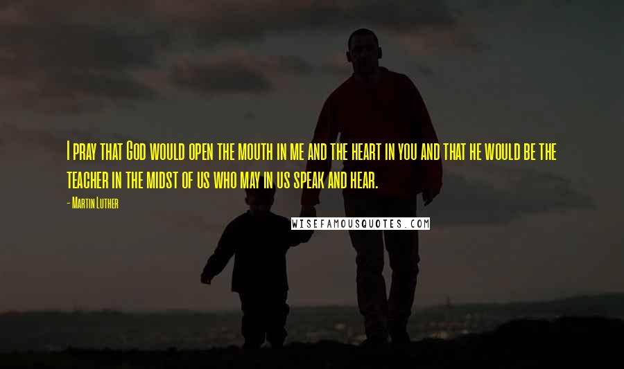 Martin Luther Quotes: I pray that God would open the mouth in me and the heart in you and that he would be the teacher in the midst of us who may in us speak and hear.