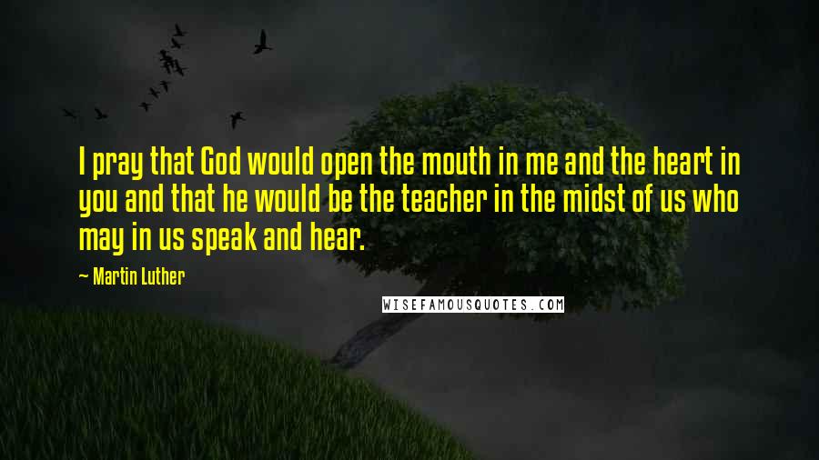 Martin Luther Quotes: I pray that God would open the mouth in me and the heart in you and that he would be the teacher in the midst of us who may in us speak and hear.