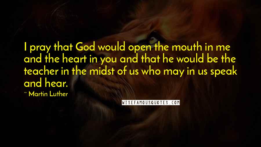 Martin Luther Quotes: I pray that God would open the mouth in me and the heart in you and that he would be the teacher in the midst of us who may in us speak and hear.