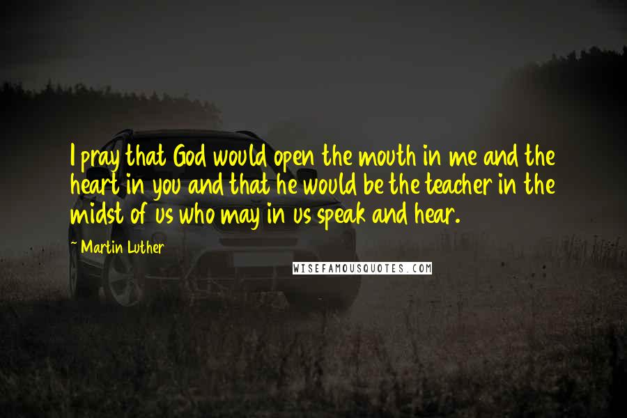 Martin Luther Quotes: I pray that God would open the mouth in me and the heart in you and that he would be the teacher in the midst of us who may in us speak and hear.