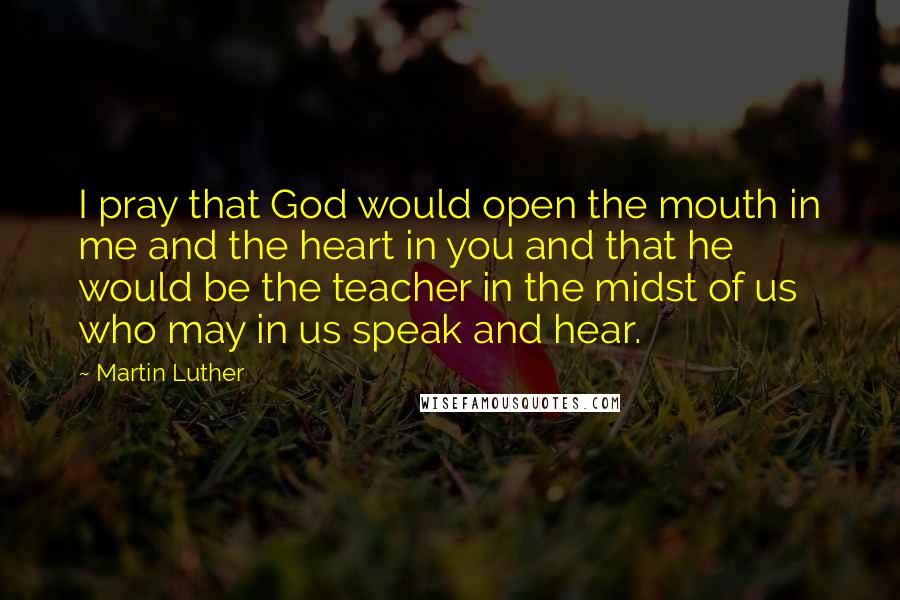 Martin Luther Quotes: I pray that God would open the mouth in me and the heart in you and that he would be the teacher in the midst of us who may in us speak and hear.