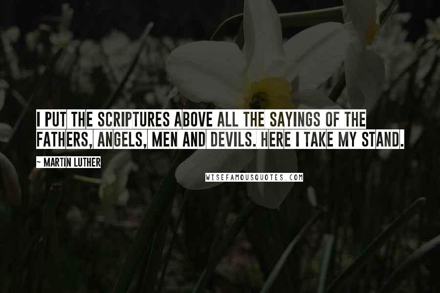 Martin Luther Quotes: I put the Scriptures above all the sayings of the fathers, angels, men and devils. Here I take my stand.