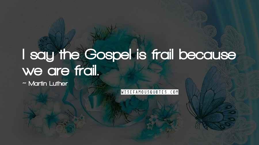 Martin Luther Quotes: I say the Gospel is frail because we are frail.