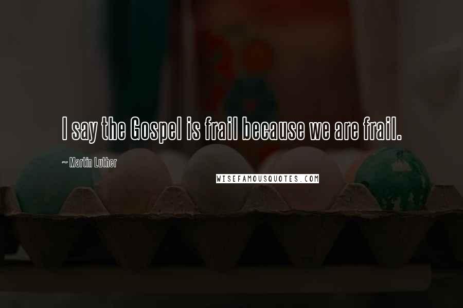 Martin Luther Quotes: I say the Gospel is frail because we are frail.