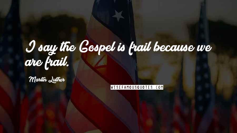 Martin Luther Quotes: I say the Gospel is frail because we are frail.