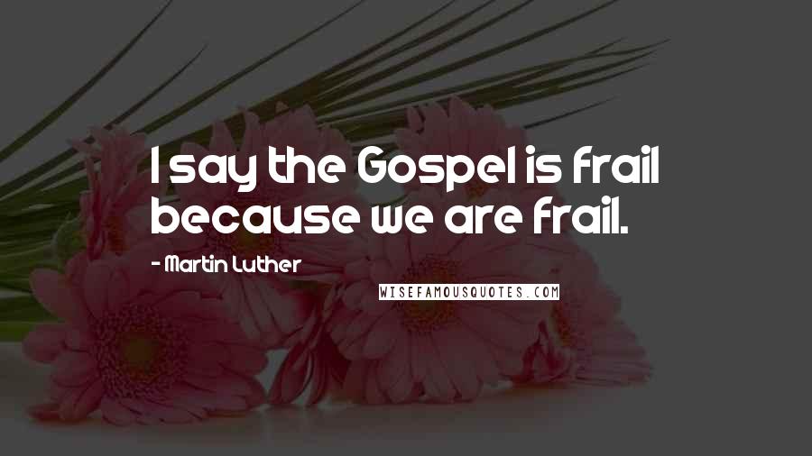 Martin Luther Quotes: I say the Gospel is frail because we are frail.