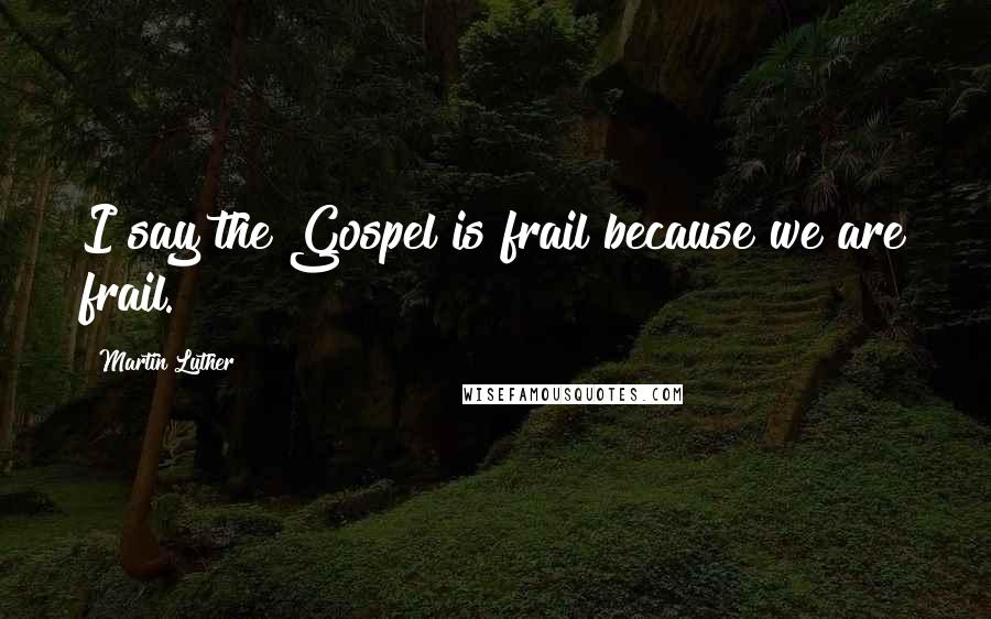 Martin Luther Quotes: I say the Gospel is frail because we are frail.
