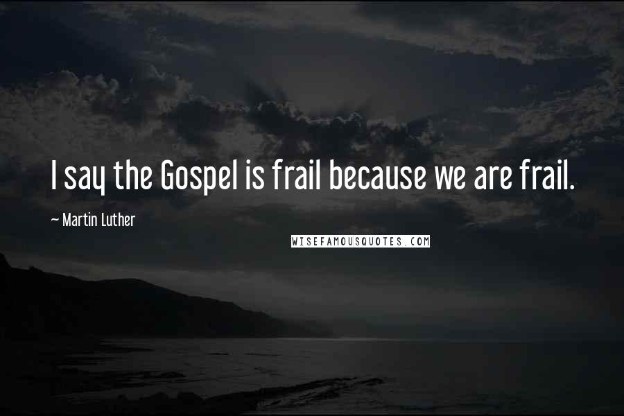 Martin Luther Quotes: I say the Gospel is frail because we are frail.
