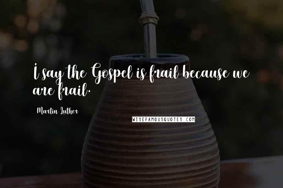 Martin Luther Quotes: I say the Gospel is frail because we are frail.