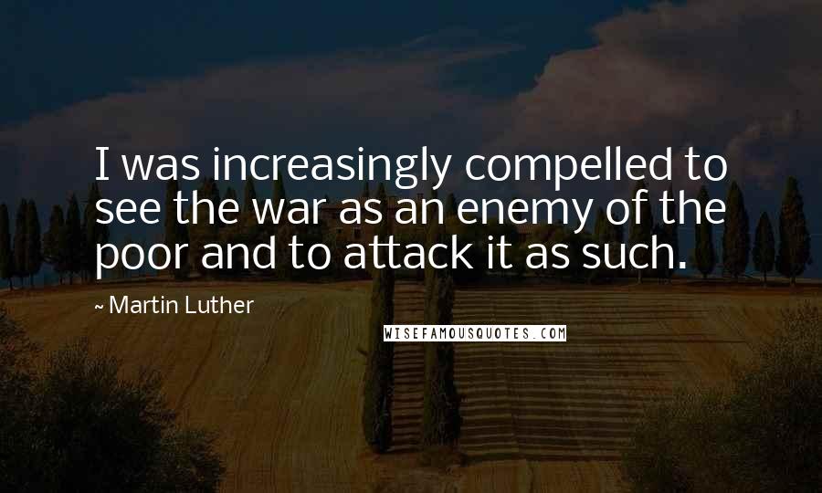 Martin Luther Quotes: I was increasingly compelled to see the war as an enemy of the poor and to attack it as such.