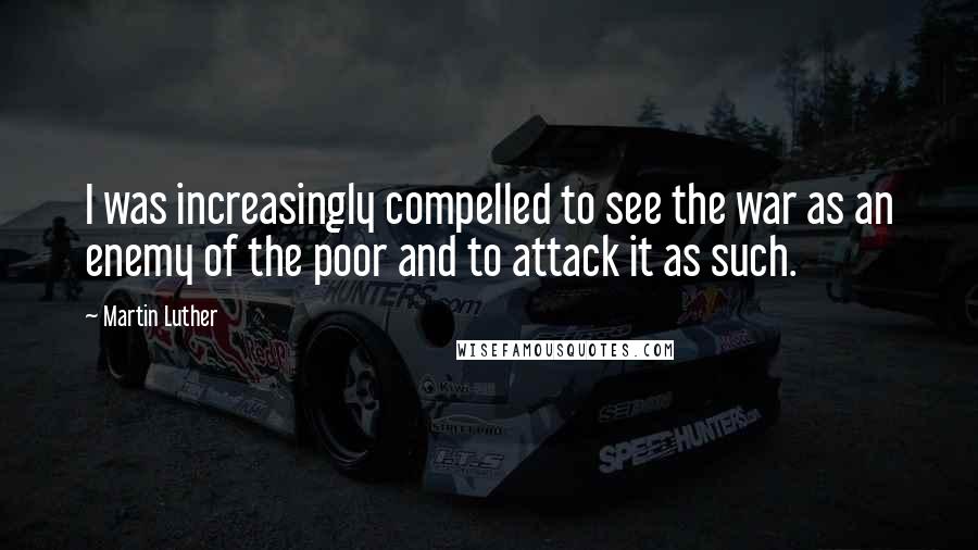 Martin Luther Quotes: I was increasingly compelled to see the war as an enemy of the poor and to attack it as such.