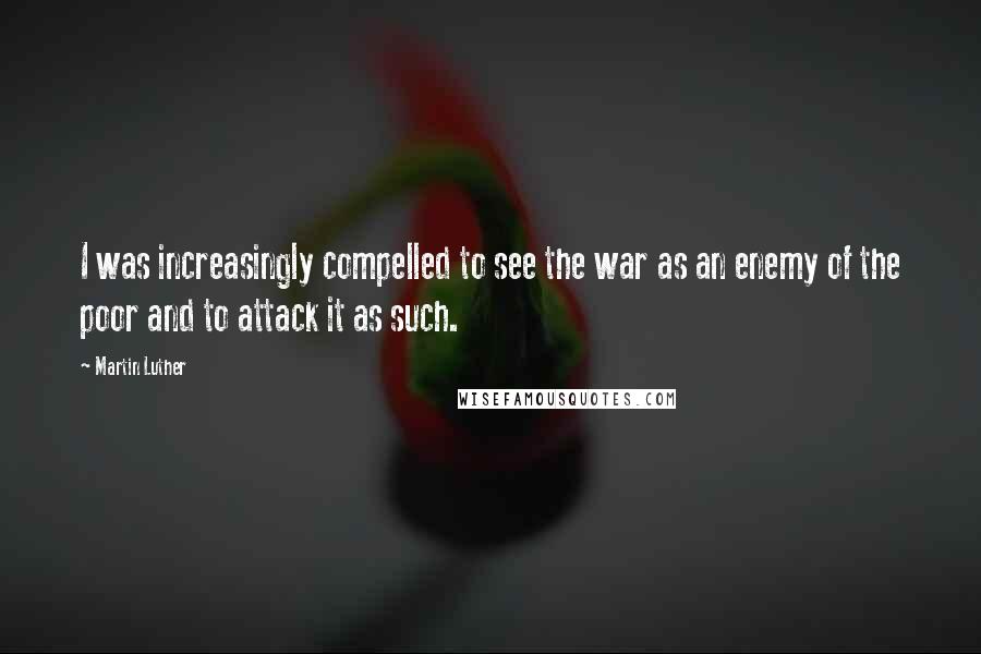 Martin Luther Quotes: I was increasingly compelled to see the war as an enemy of the poor and to attack it as such.