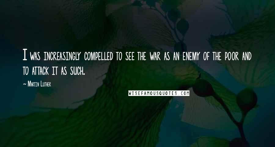 Martin Luther Quotes: I was increasingly compelled to see the war as an enemy of the poor and to attack it as such.