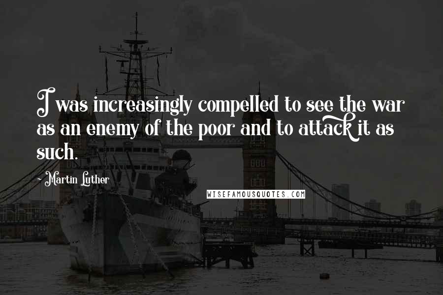 Martin Luther Quotes: I was increasingly compelled to see the war as an enemy of the poor and to attack it as such.