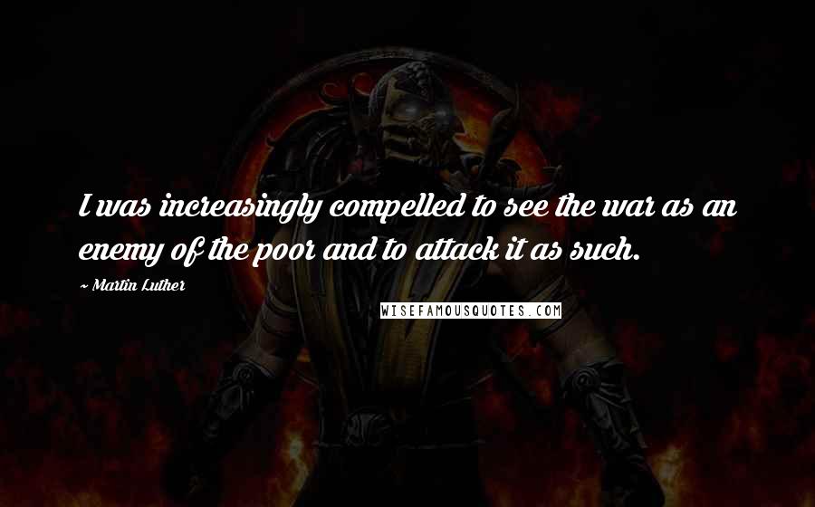 Martin Luther Quotes: I was increasingly compelled to see the war as an enemy of the poor and to attack it as such.