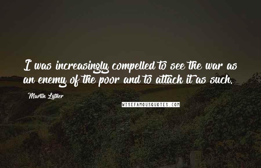 Martin Luther Quotes: I was increasingly compelled to see the war as an enemy of the poor and to attack it as such.