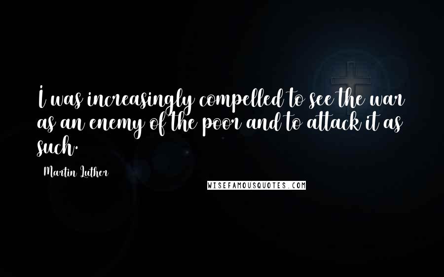 Martin Luther Quotes: I was increasingly compelled to see the war as an enemy of the poor and to attack it as such.
