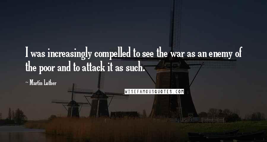 Martin Luther Quotes: I was increasingly compelled to see the war as an enemy of the poor and to attack it as such.