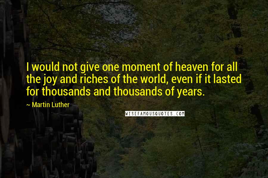 Martin Luther Quotes: I would not give one moment of heaven for all the joy and riches of the world, even if it lasted for thousands and thousands of years.