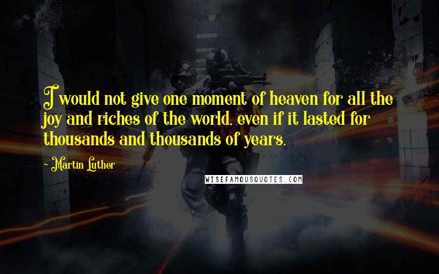 Martin Luther Quotes: I would not give one moment of heaven for all the joy and riches of the world, even if it lasted for thousands and thousands of years.