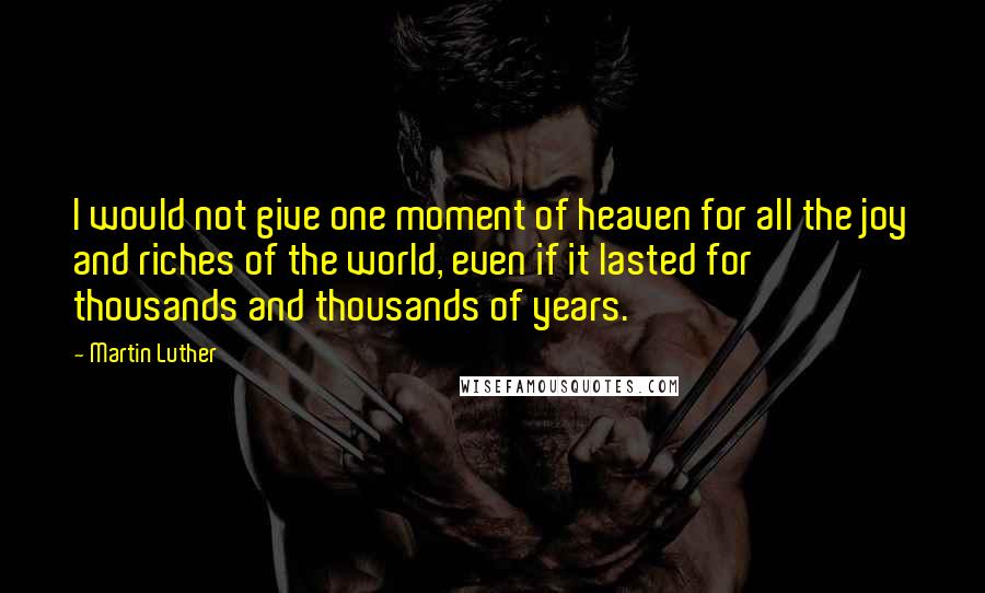 Martin Luther Quotes: I would not give one moment of heaven for all the joy and riches of the world, even if it lasted for thousands and thousands of years.