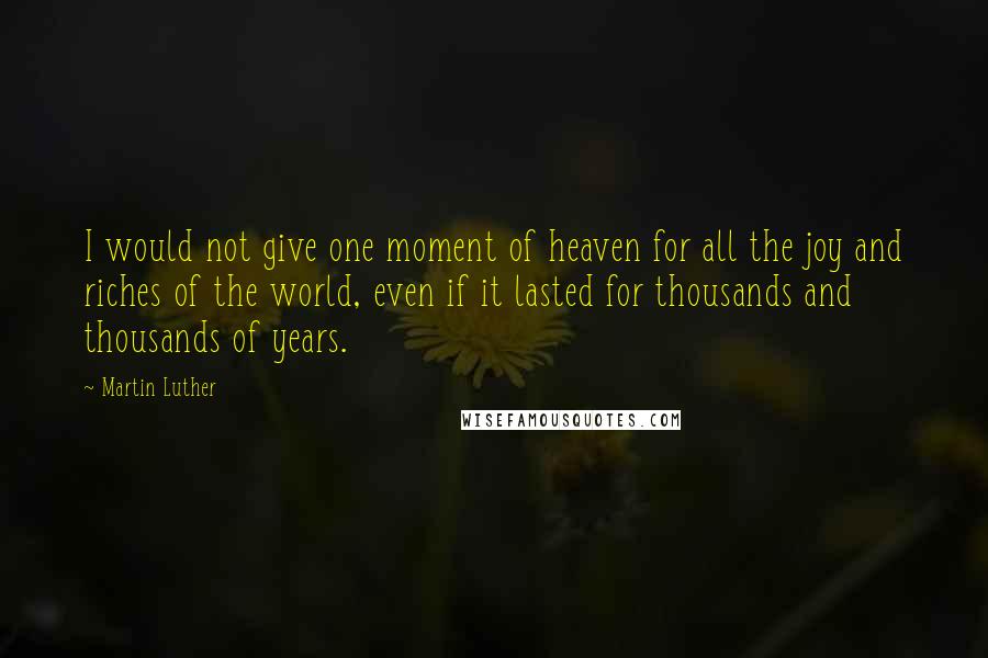 Martin Luther Quotes: I would not give one moment of heaven for all the joy and riches of the world, even if it lasted for thousands and thousands of years.