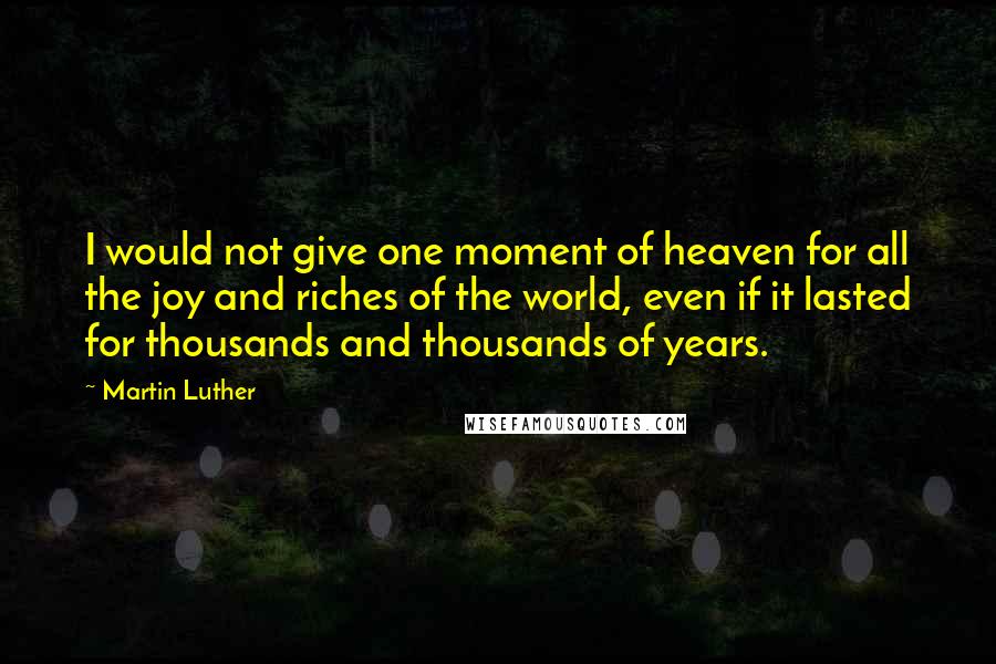 Martin Luther Quotes: I would not give one moment of heaven for all the joy and riches of the world, even if it lasted for thousands and thousands of years.