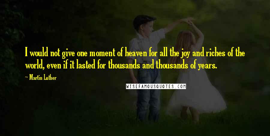 Martin Luther Quotes: I would not give one moment of heaven for all the joy and riches of the world, even if it lasted for thousands and thousands of years.