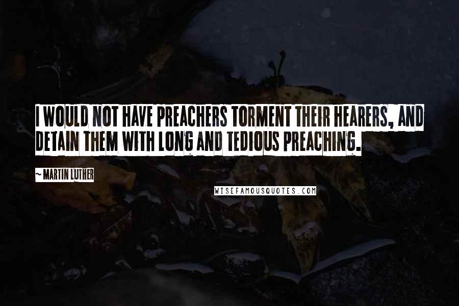 Martin Luther Quotes: I would not have preachers torment their hearers, and detain them with long and tedious preaching.